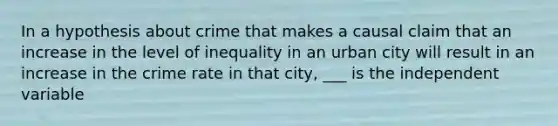 In a hypothesis about crime that makes a causal claim that an increase in the level of inequality in an urban city will result in an increase in the crime rate in that city, ___ is the independent variable