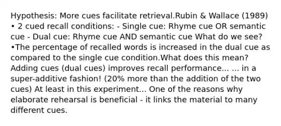 Hypothesis: More cues facilitate retrieval.Rubin & Wallace (1989) • 2 cued recall conditions: - Single cue: Rhyme cue OR semantic cue - Dual cue: Rhyme cue AND semantic cue What do we see? •The percentage of recalled words is increased in the dual cue as compared to the single cue condition.What does this mean? Adding cues (dual cues) improves recall performance... ... in a super-additive fashion! (20% more than the addition of the two cues) At least in this experiment... One of the reasons why elaborate rehearsal is beneficial - it links the material to many different cues.