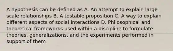 A hypothesis can be defined as A. An attempt to explain large-scale relationships B. A testable proposition C. A way to explain different aspects of social interactions D. Philosophical and theoretical frameworks used within a discipline to formulate theories, generalizations, and the experiments performed in support of them