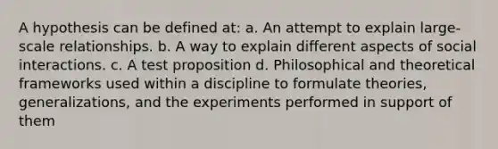 A hypothesis can be defined at: a. An attempt to explain large-scale relationships. b. A way to explain different aspects of social interactions. c. A test proposition d. Philosophical and theoretical frameworks used within a discipline to formulate theories, generalizations, and the experiments performed in support of them