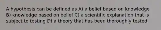 A hypothesis can be defined as A) a belief based on knowledge B) knowledge based on belief C) a scientific explanation that is subject to testing D) a theory that has been thoroughly tested