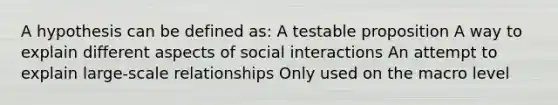 A hypothesis can be defined as: A testable proposition A way to explain different aspects of social interactions An attempt to explain large-scale relationships Only used on the macro level