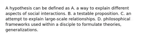 A hypothesis can be defined as A. a way to explain different aspects of social interactions. B. a testable proposition. C. an attempt to explain large-scale relationships. D. philosophical frameworks used within a disciple to formulate theories, generalizations.