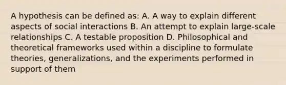 A hypothesis can be defined as: A. A way to explain different aspects of social interactions B. An attempt to explain large-scale relationships C. A testable proposition D. Philosophical and theoretical frameworks used within a discipline to formulate theories, generalizations, and the experiments performed in support of them