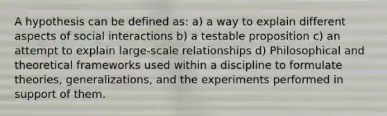 A hypothesis can be defined as: a) a way to explain different aspects of social interactions b) a testable proposition c) an attempt to explain large-scale relationships d) Philosophical and theoretical frameworks used within a discipline to formulate theories, generalizations, and the experiments performed in support of them.