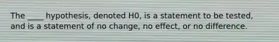 The ____ hypothesis, denoted H0​, is a statement to be​ tested, and is a statement of no​ change, no​ effect, or no difference.