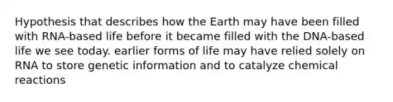 Hypothesis that describes how the Earth may have been filled with RNA-based life before it became filled with the DNA-based life we see today. earlier forms of life may have relied solely on RNA to store genetic information and to catalyze chemical reactions