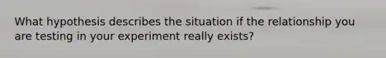 What hypothesis describes the situation if the relationship you are testing in your experiment really exists?