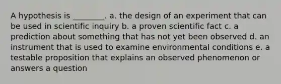 A hypothesis is ________. a. the design of an experiment that can be used in scientific inquiry b. a proven scientific fact c. a prediction about something that has not yet been observed d. an instrument that is used to examine environmental conditions e. a testable proposition that explains an observed phenomenon or answers a question