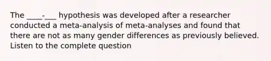 The ____-___ hypothesis was developed after a researcher conducted a meta-analysis of meta-analyses and found that there are not as many gender differences as previously believed. Listen to the complete question