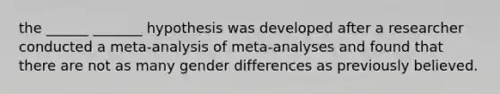 the ______ _______ hypothesis was developed after a researcher conducted a meta-analysis of meta-analyses and found that there are not as many gender differences as previously believed.