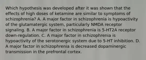 Which hypothesis was developed after it was shown that the effects of high doses of ketamine are similar to symptoms of schizophrenia? A. A major factor in schizophrenia is hypoactivity of the glutamatergic system, particularly NMDA receptor signaling. B. A major factor in schizophrenia is 5-HT2A receptor down-regulation. C. A major factor in schizophrenia is hypoactivity of the serotonergic system due to 5-HT inhibition. D. A major factor in schizophrenia is decreased dopaminergic transmission in the prefrontal cortex.