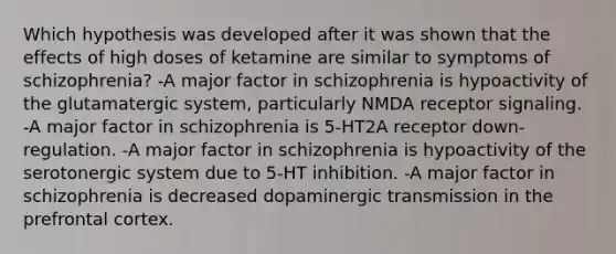 Which hypothesis was developed after it was shown that the effects of high doses of ketamine are similar to symptoms of schizophrenia? -A major factor in schizophrenia is hypoactivity of the glutamatergic system, particularly NMDA receptor signaling. -A major factor in schizophrenia is 5-HT2A receptor down-regulation. -A major factor in schizophrenia is hypoactivity of the serotonergic system due to 5-HT inhibition. -A major factor in schizophrenia is decreased dopaminergic transmission in the prefrontal cortex.