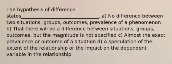 The hypothesis of difference states________________________________. a) No difference between two situations, groups, outcomes, prevalence of a phenomenon b) That there will be a difference between situations, groups, outcomes, but the magnitude is not specified c) Almost the exact prevalence or outcome of a situation d) A speculation of the extent of the relationship or the impact on the dependent variable in the relationship
