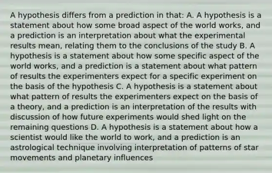 A hypothesis differs from a prediction in that: A. A hypothesis is a statement about how some broad aspect of the world works, and a prediction is an interpretation about what the experimental results mean, relating them to the conclusions of the study B. A hypothesis is a statement about how some specific aspect of the world works, and a prediction is a statement about what pattern of results the experimenters expect for a specific experiment on the basis of the hypothesis C. A hypothesis is a statement about what pattern of results the experimenters expect on the basis of a theory, and a prediction is an interpretation of the results with discussion of how future experiments would shed light on the remaining questions D. A hypothesis is a statement about how a scientist would like the world to work, and a prediction is an astrological technique involving interpretation of patterns of star movements and planetary influences