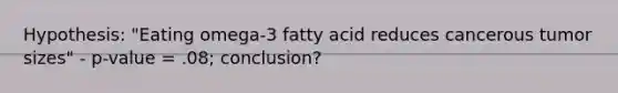 Hypothesis: "Eating omega-3 fatty acid reduces cancerous tumor sizes" - p-value = .08; conclusion?