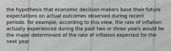 the hypothesis that economic decision-makers base their future expectations on actual outcomes observed during recent periods. for example, according to this view, the rate of inflation actually experienced during the past two or three years would be the major determinant of the rate of inflation expected for the next year