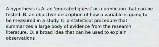 A hypothesis is A. an 'educated guess' or a prediction that can be tested. B. an objective description of how a variable is going to be measured in a study. C. a statistical procedure that summarizes a large body of evidence from the research literature. D. a broad idea that can be used to explain observations