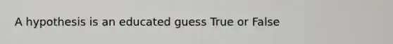 A hypothesis is an educated guess True or False