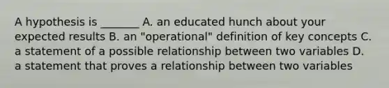 A hypothesis is _______ A. an educated hunch about your expected results B. an "operational" definition of key concepts C. a statement of a possible relationship between two variables D. a statement that proves a relationship between two variables