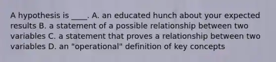A hypothesis is ____. A. an educated hunch about your expected results B. a statement of a possible relationship between two variables C. a statement that proves a relationship between two variables D. an "operational" definition of key concepts