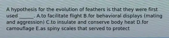 A hypothesis for the evolution of feathers is that they were first used ______. A.to facilitate flight B.for behavioral displays (mating and aggression) C.to insulate and conserve body heat D.for camouflage E.as spiny scales that served to protect