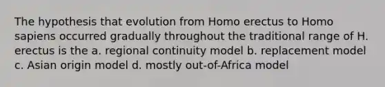 The hypothesis that evolution from Homo erectus to Homo sapiens occurred gradually throughout the traditional range of H. erectus is the a. regional continuity model b. replacement model c. Asian origin model d. mostly out-of-Africa model