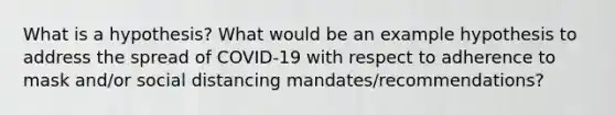 What is a hypothesis? What would be an example hypothesis to address the spread of COVID-19 with respect to adherence to mask and/or social distancing mandates/recommendations?