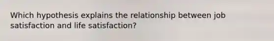 Which hypothesis explains the relationship between job satisfaction and life satisfaction?