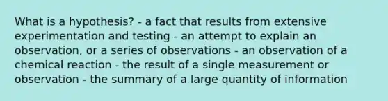 What is a hypothesis? - a fact that results from extensive experimentation and testing - an attempt to explain an observation, or a series of observations - an observation of a chemical reaction - the result of a single measurement or observation - the summary of a large quantity of information