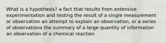 What is a hypothesis? a fact that results from extensive experimentation and testing the result of a single measurement or observation an attempt to explain an observation, or a series of observations the summary of a large quantity of information an observation of a chemical reaction