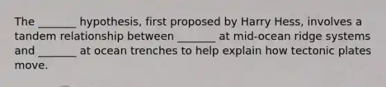 The _______ hypothesis, first proposed by Harry Hess, involves a tandem relationship between _______ at mid-ocean ridge systems and _______ at ocean trenches to help explain how tectonic plates move.