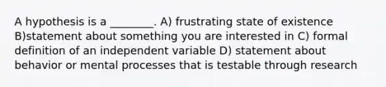 A hypothesis is a ________. A) frustrating state of existence B)statement about something you are interested in C) formal definition of an independent variable D) statement about behavior or mental processes that is testable through research