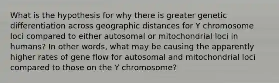 What is the hypothesis for why there is greater genetic differentiation across geographic distances for Y chromosome loci compared to either autosomal or mitochondrial loci in humans? In other words, what may be causing the apparently higher rates of gene flow for autosomal and mitochondrial loci compared to those on the Y chromosome?