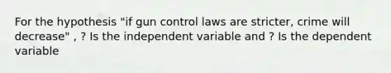 For the hypothesis "if gun control laws are stricter, crime will decrease" , ? Is the independent variable and ? Is the dependent variable