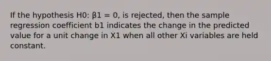 If the hypothesis H0: β1 = 0, is rejected, then the sample regression coefficient b1 indicates the change in the predicted value for a unit change in X1 when all other Xi variables are held constant.