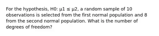 For the hypothesis, H0: µ1 ≤ µ2, a random sample of 10 observations is selected from the first normal population and 8 from the second normal population. What is the number of degrees of freedom?