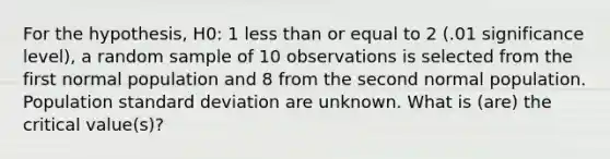 For the hypothesis, H0: 1 <a href='https://www.questionai.com/knowledge/k7BtlYpAMX-less-than' class='anchor-knowledge'>less than</a> or equal to 2 (.01 significance level), a random sample of 10 observations is selected from the first normal population and 8 from the second normal population. Population <a href='https://www.questionai.com/knowledge/kqGUr1Cldy-standard-deviation' class='anchor-knowledge'>standard deviation</a> are unknown. What is (are) the critical value(s)?