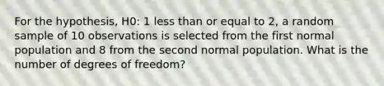 For the hypothesis, H0: 1 <a href='https://www.questionai.com/knowledge/k7BtlYpAMX-less-than' class='anchor-knowledge'>less than</a> or equal to 2, a random sample of 10 observations is selected from the first normal population and 8 from the second normal population. What is the number of degrees of freedom?