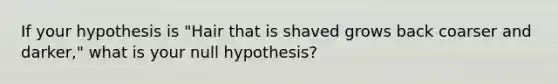 If your hypothesis is "Hair that is shaved grows back coarser and darker," what is your null hypothesis?