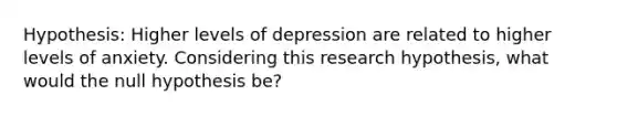 Hypothesis: Higher levels of depression are related to higher levels of anxiety. Considering this research hypothesis, what would the null hypothesis be?