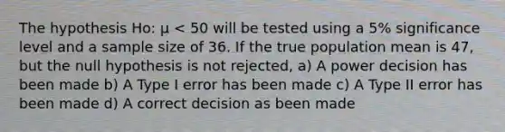 The hypothesis Ho: μ < 50 will be tested using a 5% significance level and a sample size of 36. If the true population mean is 47, but the null hypothesis is not rejected, a) A power decision has been made b) A Type I error has been made c) A Type II error has been made d) A correct decision as been made