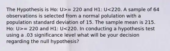 The Hypothesis is Ho: U>= 220 and H1: U = 220 and H1: U<220. In conducting a hypothesis test using a .03 significance level what will be your decision regarding the null hypothesis?