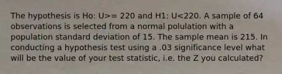 The hypothesis is Ho: U>= 220 and H1: U<220. A sample of 64 observations is selected from a normal polulation with a population standard deviation of 15. The sample mean is 215. In conducting a hypothesis test using a .03 significance level what will be the value of your test statistic, i.e. the Z you calculated?