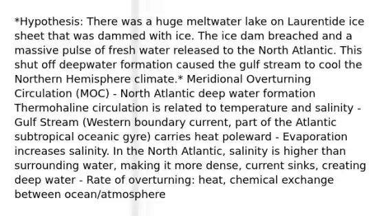 *Hypothesis: There was a huge meltwater lake on Laurentide ice sheet that was dammed with ice. The ice dam breached and a massive pulse of fresh water released to the North Atlantic. This shut off deepwater formation caused the gulf stream to cool the Northern Hemisphere climate.* Meridional Overturning Circulation (MOC) - North Atlantic deep water formation Thermohaline circulation is related to temperature and salinity - Gulf Stream (Western boundary current, part of the Atlantic subtropical oceanic gyre) carries heat poleward - Evaporation increases salinity. In the North Atlantic, salinity is higher than surrounding water, making it more dense, current sinks, creating deep water - Rate of overturning: heat, chemical exchange between ocean/atmosphere