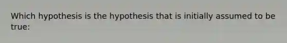 Which hypothesis is the hypothesis that is initially assumed to be true: