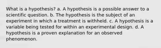 What is a hypothesis? a. A hypothesis is a possible answer to a scientific question. b. The hypothesis is the subject of an experiment in which a treatment is withheld. c. A hypothesis is a variable being tested for within an experimental design. d. A hypothesis is a proven explanation for an observed phenomenon.