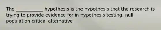 The ____________ hypothesis is the hypothesis that the research is trying to provide evidence for in hypothesis testing. null population critical alternative