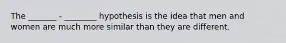 The _______ - ________ hypothesis is the idea that men and women are much more similar than they are different.