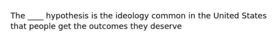 The ____ hypothesis is the ideology common in the United States that people get the outcomes they deserve